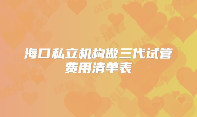 海口私立机构做三代试管费用清单表