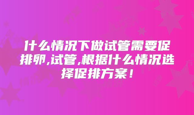 什么情况下做试管需要促排卵,试管,根据什么情况选择促排方案！