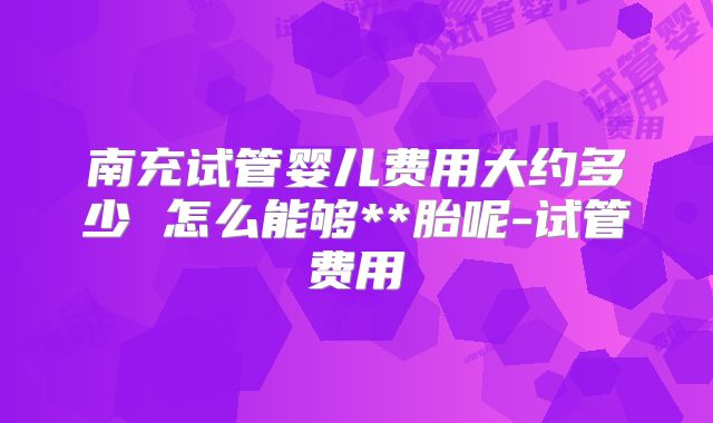 南充试管婴儿费用大约多少 怎么能够**胎呢-试管费用