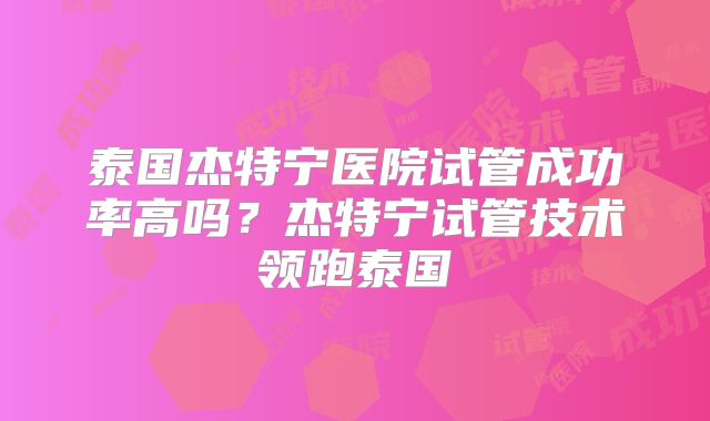 泰国杰特宁医院试管成功率高吗？杰特宁试管技术领跑泰国