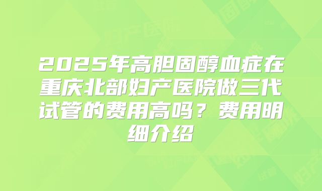 2025年高胆固醇血症在重庆北部妇产医院做三代试管的费用高吗？费用明细介绍
