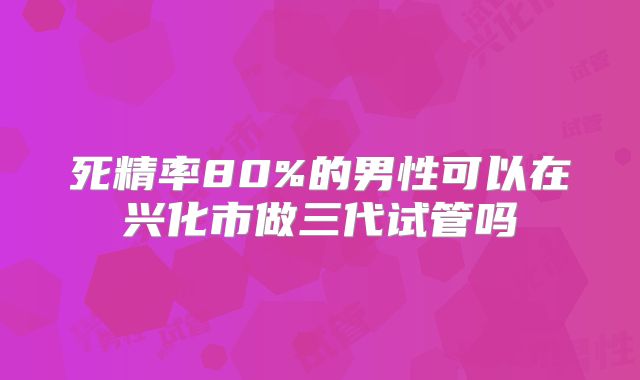 死精率80%的男性可以在兴化市做三代试管吗