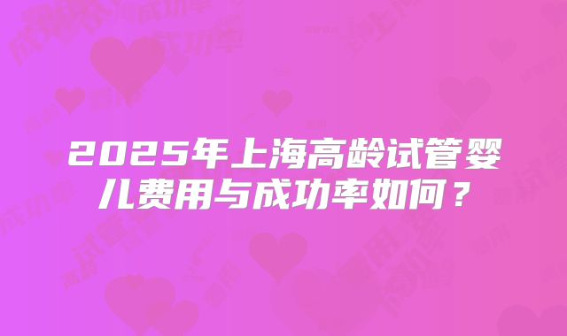 2025年上海高龄试管婴儿费用与成功率如何？