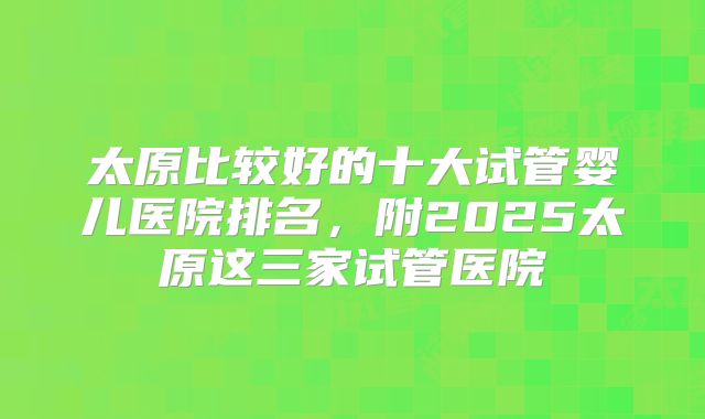 太原比较好的十大试管婴儿医院排名，附2025太原这三家试管医院