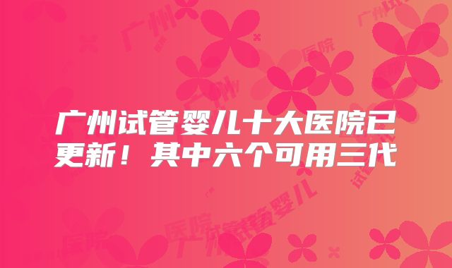 广州试管婴儿十大医院已更新！其中六个可用三代