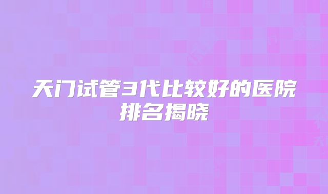 天门试管3代比较好的医院排名揭晓