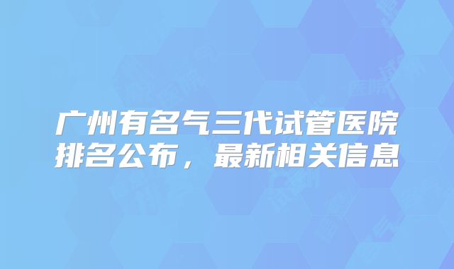 广州有名气三代试管医院排名公布，最新相关信息