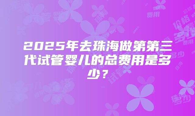 2025年去珠海做第第三代试管婴儿的总费用是多少？