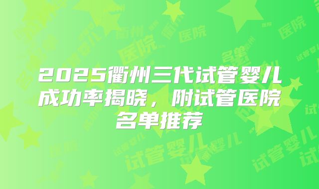 2025衢州三代试管婴儿成功率揭晓,附试管医院名单推荐