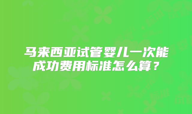 马来西亚试管婴儿一次能成功费用标准怎么算？