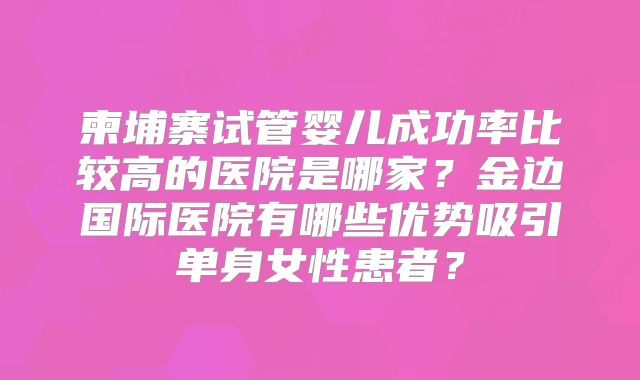 柬埔寨试管婴儿成功率比较高的医院是哪家？金边国际医院有哪些优势吸引单身女性患者？