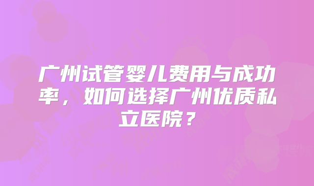 广州试管婴儿费用与成功率，如何选择广州优质私立医院？