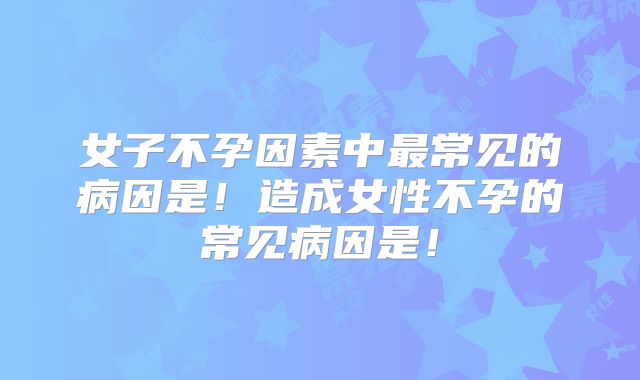 女子不孕因素中最常见的病因是!造成女性不孕的常见病因是!
