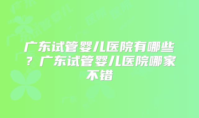 广东试管婴儿医院有哪些？广东试管婴儿医院哪家不错