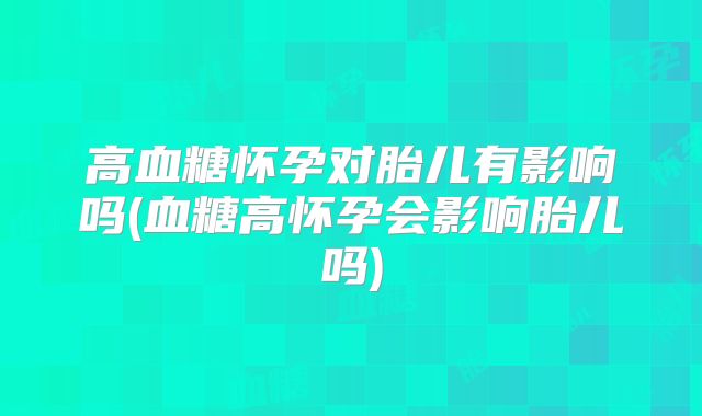 高血糖怀孕对胎儿有影响吗(血糖高怀孕会影响胎儿吗)