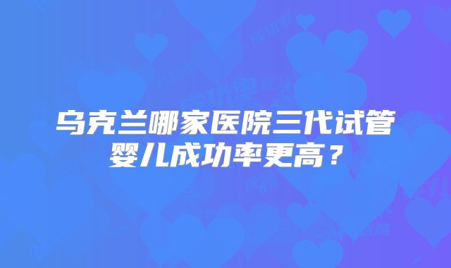 乌克兰哪家医院三代试管婴儿成功率更高？