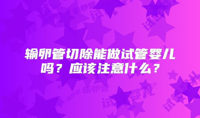 输卵管切除能做试管婴儿吗？应该注意什么？