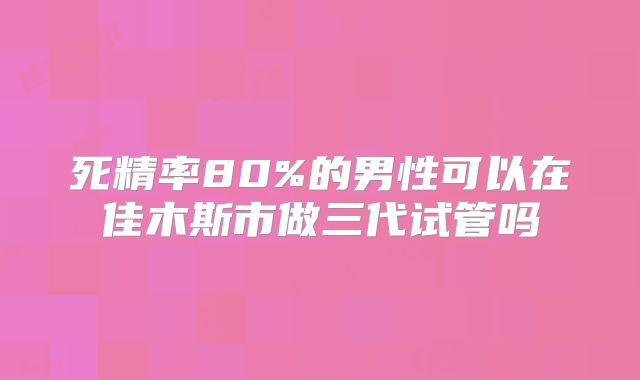 死精率80%的男性可以在佳木斯市做三代试管吗