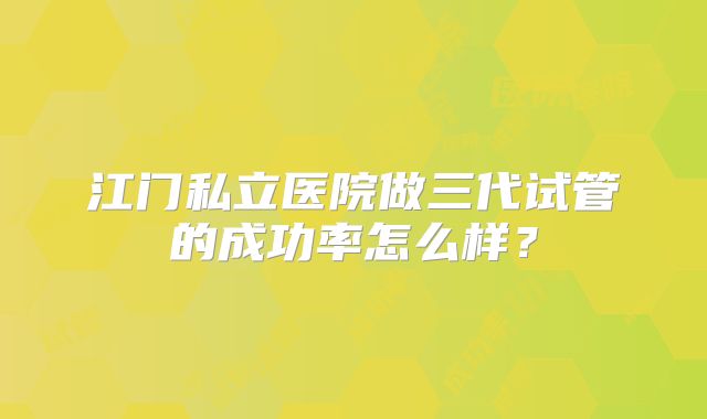 江门私立医院做三代试管的成功率怎么样?