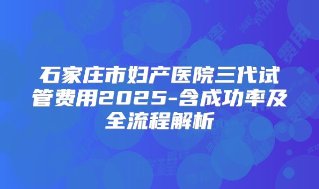 石家庄市妇产医院三代试管费用2025-含成功率及全流程解析