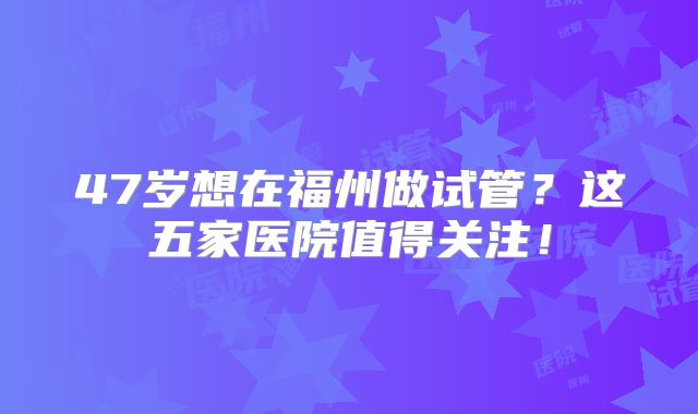47岁想在福州做试管？这五家医院值得关注！