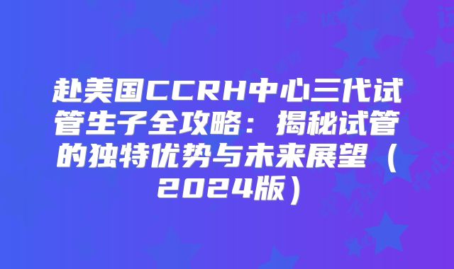 赴美国CCRH中心三代试管生子全攻略:揭秘试管的独特优势与未来展望(2024版)