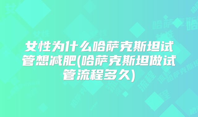 女性为什么哈萨克斯坦试管想减肥(哈萨克斯坦做试管流程多久)