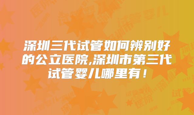深圳三代试管如何辨别好的公立医院,深圳市第三代试管婴儿哪里有！