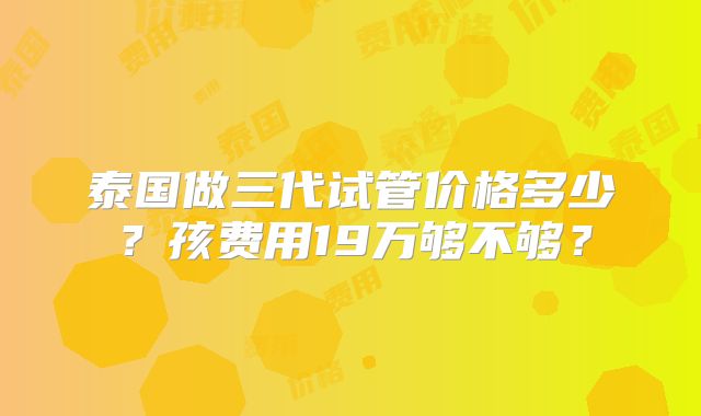 泰国做三代试管价格多少?孩费用19万够不够?