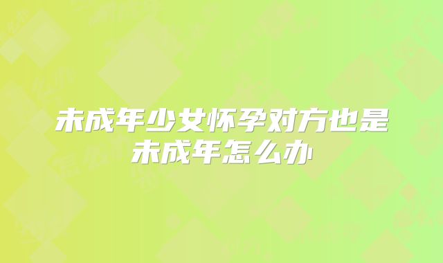 未成年少女怀孕对方也是未成年怎么办