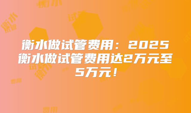 衡水做试管费用:2025衡水做试管费用达2万元至5万元!
