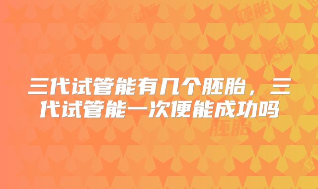 三代试管能有几个胚胎，三代试管能一次便能成功吗