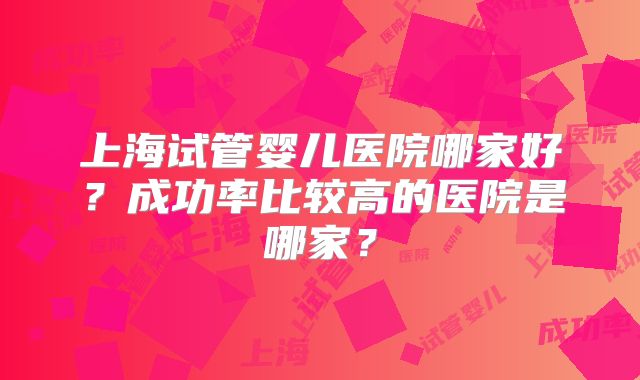 上海试管婴儿医院哪家好？成功率比较高的医院是哪家？