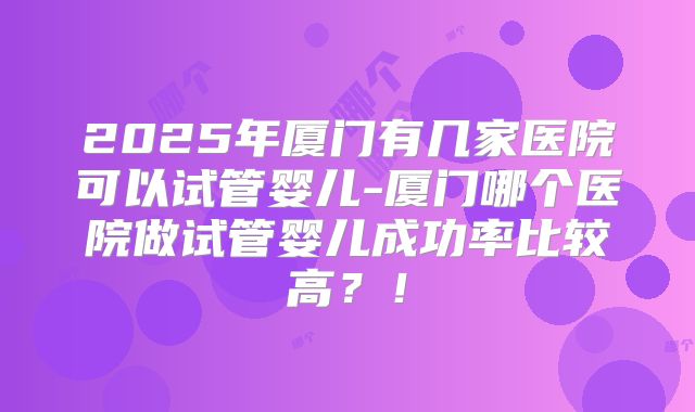 2025年厦门有几家医院可以试管婴儿-厦门哪个医院做试管婴儿成功率比较高?!