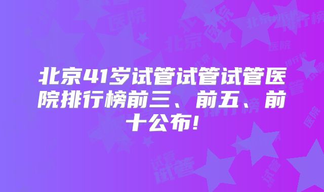 北京41岁试管试管试管医院排行榜前三、前五、前十公布!