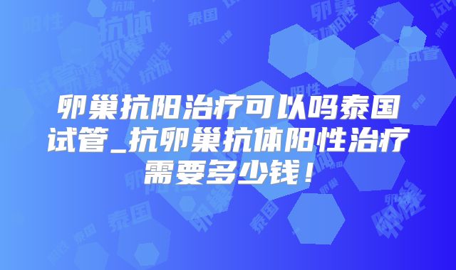 卵巢抗阳治疗可以吗泰国试管_抗卵巢抗体阳性治疗需要多少钱！