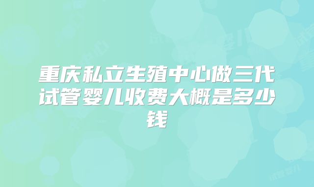 重庆私立生殖中心做三代试管婴儿收费大概是多少钱