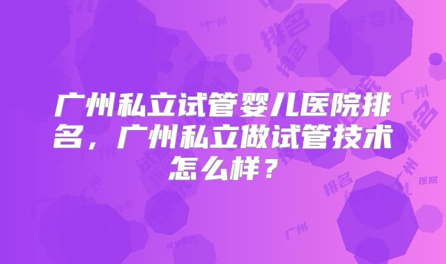 广州私立试管婴儿医院排名，广州私立做试管技术怎么样？
