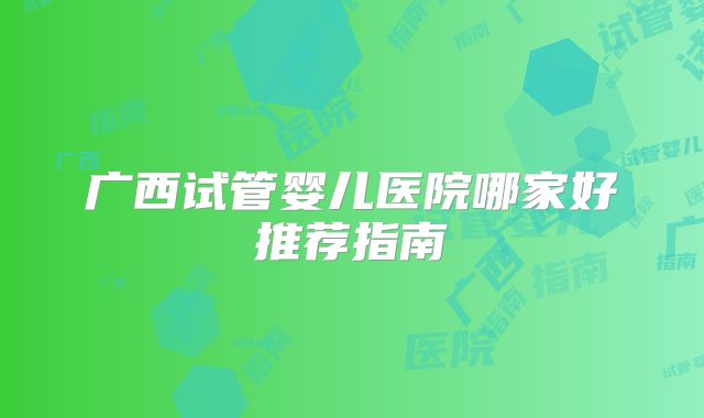广西试管婴儿医院哪家好推荐指南