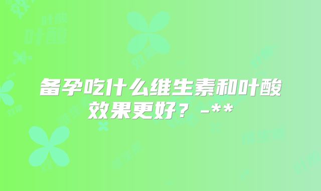 备孕吃什么维生素和叶酸效果更好？-**