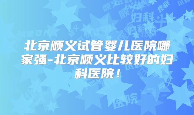 北京顺义试管婴儿医院哪家强-北京顺义比较好的妇科医院！