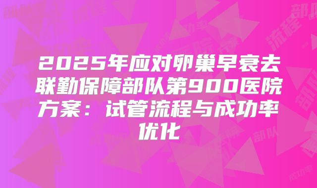 2025年应对卵巢早衰去联勤保障部队第900医院方案:试管流程与成功率优化