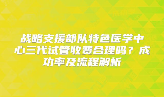 战略支援部队特色医学中心三代试管收费合理吗?成功率及流程解析