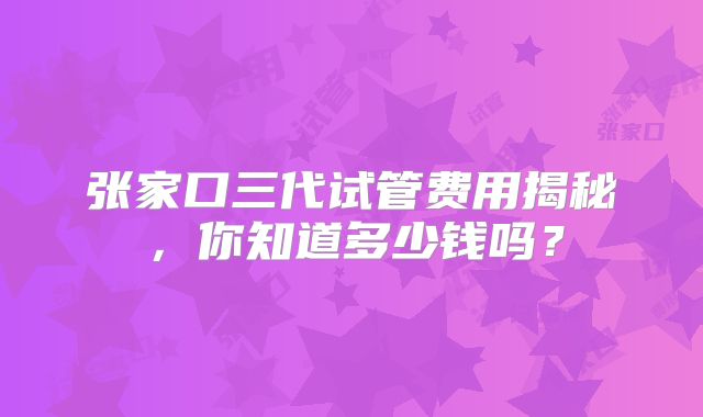 张家口三代试管费用揭秘，你知道多少钱吗？
