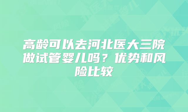 高龄可以去河北医大三院做试管婴儿吗？优势和风险比较