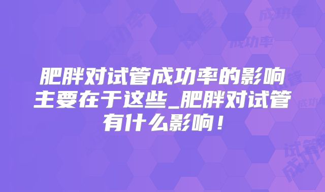 肥胖对试管成功率的影响主要在于这些_肥胖对试管有什么影响！