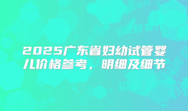 2025广东省妇幼试管婴儿价格参考,明细及细节