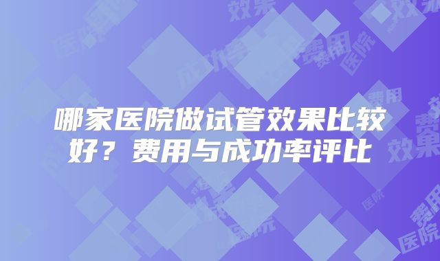 哪家医院做试管效果比较好？费用与成功率评比