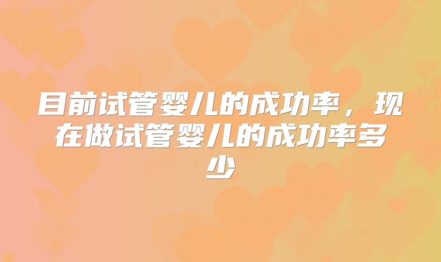 目前试管婴儿的成功率,现在做试管婴儿的成功率多少