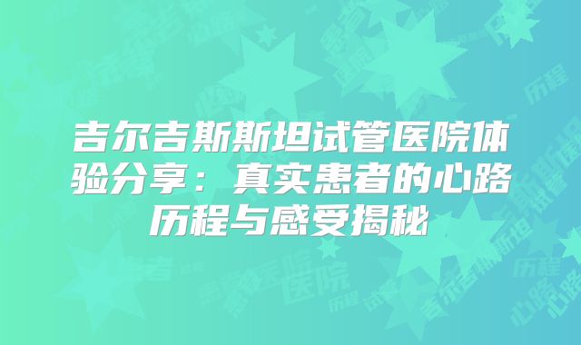 吉尔吉斯斯坦试管医院体验分享:真实患者的心路历程与感受揭秘